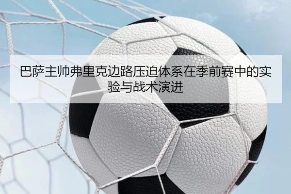 巴萨主帅弗里克边路压迫体系在季前赛中的实验与战术演进