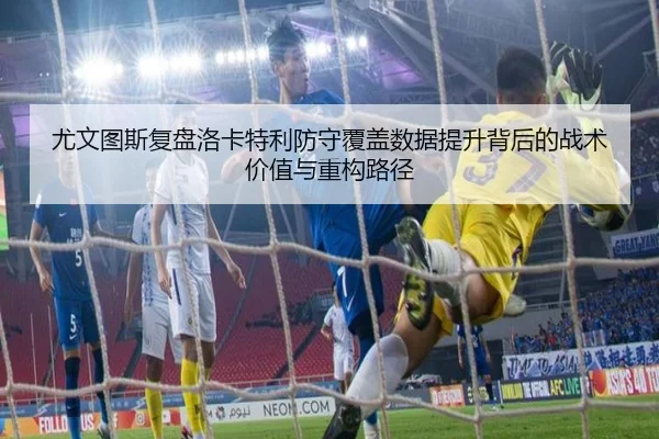 尤文图斯复盘洛卡特利防守覆盖数据提升背后的战术价值与重构路径