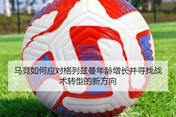 马竞如何应对格列兹曼年龄增长并寻找战术转型的新方向