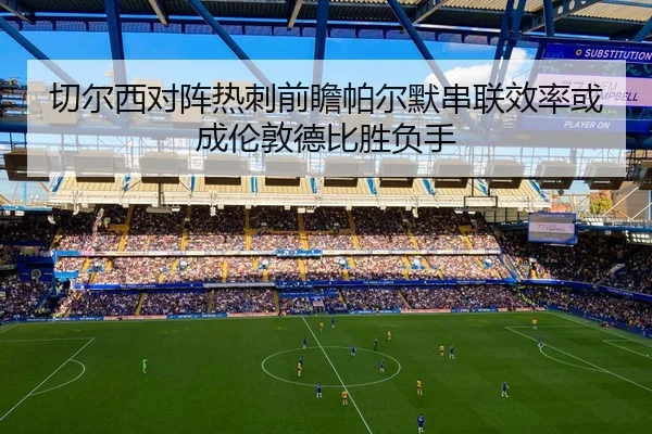 切尔西对阵热刺前瞻帕尔默串联效率或成伦敦德比胜负手