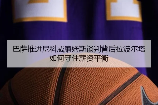 巴萨推进尼科威廉姆斯谈判背后拉波尔塔如何守住薪资平衡